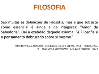 São muitas as definições de Filosofia, mas a que subsiste
como essencial é ainda a de Pitágoras: “Amor da
Sabedoria”. Dai a exatidão daquele axioma: “A Filosofia é
o pensamento debruçado sobre si mesmo.”
Retirado: PIRES, J. Herculano. Introdução à Filosofia Espírita. 1ª Ed. – Paidéia, 1983.
II — FILOSOFIA E ESPIRITISMO – 1. O que é filosofia? - Pag. 9
 