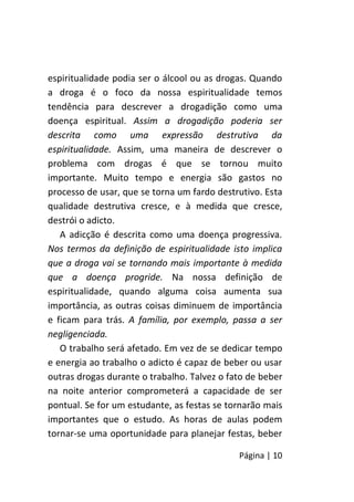 Página | 10
espiritualidade podia ser o álcool ou as drogas. Quando
a droga é o foco da nossa espiritualidade temos
tendência para descrever a drogadição como uma
doença espiritual. Assim a drogadição poderia ser
descrita como uma expressão destrutiva da
espiritualidade. Assim, uma maneira de descrever o
problema com drogas é que se tornou muito
importante. Muito tempo e energia são gastos no
processo de usar, que se torna um fardo destrutivo. Esta
qualidade destrutiva cresce, e à medida que cresce,
destrói o adicto.
A adicção é descrita como uma doença progressiva.
Nos termos da definição de espiritualidade isto implica
que a droga vai se tornando mais importante à medida
que a doença progride. Na nossa definição de
espiritualidade, quando alguma coisa aumenta sua
importância, as outras coisas diminuem de importância
e ficam para trás. A família, por exemplo, passa a ser
negligenciada.
O trabalho será afetado. Em vez de se dedicar tempo
e energia ao trabalho o adicto é capaz de beber ou usar
outras drogas durante o trabalho. Talvez o fato de beber
na noite anterior comprometerá a capacidade de ser
pontual. Se for um estudante, as festas se tornarão mais
importantes que o estudo. As horas de aulas podem
tornar-se uma oportunidade para planejar festas, beber
 