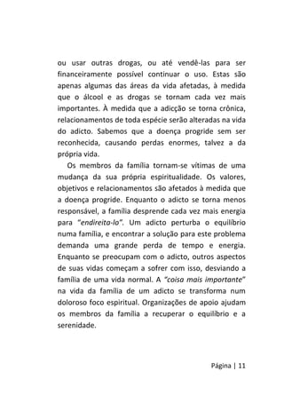 Página | 11
ou usar outras drogas, ou até vendê-las para ser
financeiramente possível continuar o uso. Estas são
apenas algumas das áreas da vida afetadas, à medida
que o álcool e as drogas se tornam cada vez mais
importantes. À medida que a adicção se torna crônica,
relacionamentos de toda espécie serão alteradas na vida
do adicto. Sabemos que a doença progride sem ser
reconhecida, causando perdas enormes, talvez a da
própria vida.
Os membros da família tornam-se vítimas de uma
mudança da sua própria espiritualidade. Os valores,
objetivos e relacionamentos são afetados à medida que
a doença progride. Enquanto o adicto se torna menos
responsável, a família desprende cada vez mais energia
para “endireita-lo”. Um adicto perturba o equilíbrio
numa família, e encontrar a solução para este problema
demanda uma grande perda de tempo e energia.
Enquanto se preocupam com o adicto, outros aspectos
de suas vidas começam a sofrer com isso, desviando a
família de uma vida normal. A “coisa mais importante”
na vida da família de um adicto se transforma num
doloroso foco espiritual. Organizações de apoio ajudam
os membros da família a recuperar o equilíbrio e a
serenidade.
 