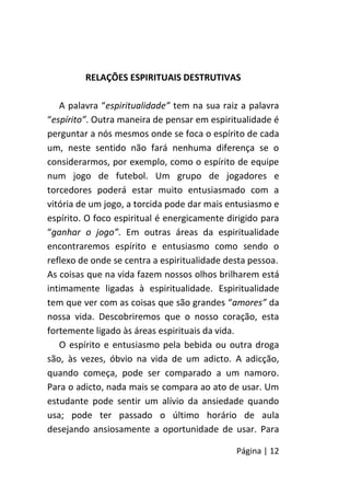 Página | 12
RELAÇÕES ESPIRITUAIS DESTRUTIVAS
A palavra “espiritualidade” tem na sua raiz a palavra
“espírito”. Outra maneira de pensar em espiritualidade é
perguntar a nós mesmos onde se foca o espírito de cada
um, neste sentido não fará nenhuma diferença se o
considerarmos, por exemplo, como o espírito de equipe
num jogo de futebol. Um grupo de jogadores e
torcedores poderá estar muito entusiasmado com a
vitória de um jogo, a torcida pode dar mais entusiasmo e
espírito. O foco espiritual é energicamente dirigido para
“ganhar o jogo”. Em outras áreas da espiritualidade
encontraremos espírito e entusiasmo como sendo o
reflexo de onde se centra a espiritualidade desta pessoa.
As coisas que na vida fazem nossos olhos brilharem está
intimamente ligadas à espiritualidade. Espiritualidade
tem que ver com as coisas que são grandes “amores” da
nossa vida. Descobriremos que o nosso coração, esta
fortemente ligado às áreas espirituais da vida.
O espírito e entusiasmo pela bebida ou outra droga
são, às vezes, óbvio na vida de um adicto. A adicção,
quando começa, pode ser comparado a um namoro.
Para o adicto, nada mais se compara ao ato de usar. Um
estudante pode sentir um alívio da ansiedade quando
usa; pode ter passado o último horário de aula
desejando ansiosamente a oportunidade de usar. Para
 