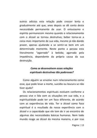Página | 13
outros adictos esta relação pode crescer lenta e
gradualmente até que, anos depois se dê conta desta
necessidade permanente de usar. O entusiasmo e
espírito permanecem mesmo quando o relacionamento
com o álcool se tornou destrutivo; beber torna-se a
coisa mais importante de sua vida, mesmo já não dando
prazer, apenas ajudando a se sentir-se bem em um
determinado momento. Neste ponto a pessoa esta
literalmente “agarrada” à bebida; agarrada pela
impotência, dependente da própria causa da sua
destruição.
Como se desenvolvem essas relações
espirituais destrutivas tão poderosas?
Como alguém se envolve num relacionamento como
esse, que pode levar a morte, suicídio ou loucura se não
tiver ajuda?
Os relacionamentos espirituais evoluem conforme a
pessoa vive e lida com as situações em sua vida, e a
espiritualidade pode ter um foco diferente, de acordo
com as experiências de vida. Ter o álcool como foco
espiritual é o resultado da nossa experiência com o
álcool e a capacidade que ele tem de ir ao encontro de
algumas das necessidades básicas humanas. Nem todo
mundo reage ao álcool da mesma maneira, e por isso
 