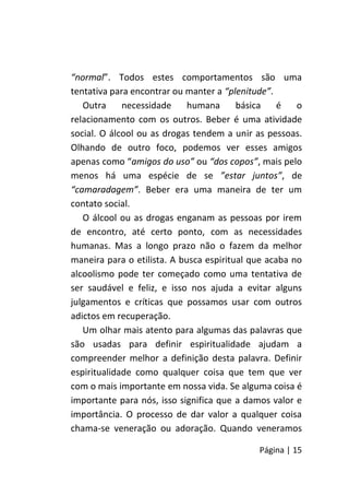 Página | 15
“normal”. Todos estes comportamentos são uma
tentativa para encontrar ou manter a “plenitude”.
Outra necessidade humana básica é o
relacionamento com os outros. Beber é uma atividade
social. O álcool ou as drogas tendem a unir as pessoas.
Olhando de outro foco, podemos ver esses amigos
apenas como “amigos do uso” ou “dos copos”, mais pelo
menos há uma espécie de se ”estar juntos”, de
“camaradagem”. Beber era uma maneira de ter um
contato social.
O álcool ou as drogas enganam as pessoas por irem
de encontro, até certo ponto, com as necessidades
humanas. Mas a longo prazo não o fazem da melhor
maneira para o etilista. A busca espiritual que acaba no
alcoolismo pode ter começado como uma tentativa de
ser saudável e feliz, e isso nos ajuda a evitar alguns
julgamentos e críticas que possamos usar com outros
adictos em recuperação.
Um olhar mais atento para algumas das palavras que
são usadas para definir espiritualidade ajudam a
compreender melhor a definição desta palavra. Definir
espiritualidade como qualquer coisa que tem que ver
com o mais importante em nossa vida. Se alguma coisa é
importante para nós, isso significa que a damos valor e
importância. O processo de dar valor a qualquer coisa
chama-se veneração ou adoração. Quando veneramos
 