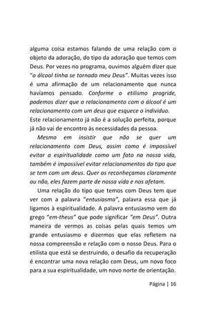 Página | 16
alguma coisa estamos falando de uma relação com o
objeto da adoração, do tipo da adoração que temos com
Deus. Por vezes no programa, ouvimos alguém dizer que
“o álcool tinha se tornado meu Deus”. Muitas vezes isso
é uma afirmação de um relacionamento que nunca
havíamos pensado. Conforme o etilismo progride,
podemos dizer que o relacionamento com o álcool é um
relacionamento com um deus que esquece o individuo.
Este relacionamento já não é a solução perfeita, porque
já não vai de encontro às necessidades da pessoa.
Mesmo em insistir que não se quer um
relacionamento com Deus, assim como é impossível
evitar a espiritualidade como um fato na nossa vida,
também é impossível evitar relacionamentos do tipo que
se tem com um deus. Quer os reconheçamos claramente
ou não, eles fazem parte de nossa vida e nos afetam.
Uma relação do tipo que temos com Deus tem que
ver com a palavra “entusiasmo”, palavra essa que já
ligamos à espiritualidade. A palavra entusiasmo vem do
grego “em-theus” que pode significar ”em Deus”. Outra
maneira de vermos as coisas pelas quais temos um
grande entusiasmo e dizermos que elas refletem na
nossa compreensão e relação com o nosso Deus. Para o
etilista que está se destruindo, o desafio da recuperação
é encontrar uma nova relação com Deus, um novo foco
para a sua espiritualidade, um novo norte de orientação.
 