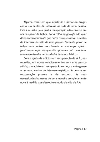 Página | 17
Alguma coisa tem que substituir o álcool ou drogas
como um centro de interesse na vida de uma pessoa.
Esta é a razão pela qual a recuperação não consiste em
apenas parar de beber. Por a rolha na garrafa não quer
dizer necessariamente que outra coisa se tornou o centro
de interesse da vida de uma pessoa. Somente parar de
beber sem outro crescimento e mudança apenas
frustrará uma pessoa que não aprendeu outro modo de
ir ao encontro das necessidades humanas básicas.
Com a ajuda de adictos em recuperação de A.A., nas
reuniões, em novos relacionamentos com uma pessoa
sóbria, um adicto em recuperação começa a entregar-se
a um novo centro de interesse espiritual. A pessoa em
recuperação procura ir de encontro às suas
necessidades humanas de uma maneira completamente
nova à medida que descobre o modo de vida de A.A.
 