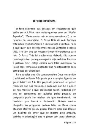 Página | 18
O FOCO ESPIRITUAL
O foco espiritual das pessoas em recuperação que
estão em A.A./N.A. tem muito que ver com um “Poder
Superior”, “Deus como nós o compreendemos”, e as
pessoas da irmandade. O Passo Dois de A.A. Começa
este novo relacionamento e inicia o foco espiritual. Para
o que quer que entreguemos nossas vontades e nossa
vida, isto tem que ser necessariamente importante para
nós. O Passo Três foi sabiamente deixado tão aberto
quanto possível para que ninguém seja excluído. Embora
a palavra Deus esteja escrita com letra maiúscula no
Passo Três, temos que entender que há alternativas para
este passo ser abordado.
Para aqueles que não compreendem Deus no sentido
tradicional, o Passo Três pode, por exemplo, ligar-se ao
grupo básico de A.A. Um grupo de pessoas é um poder
maior do que nós mesmos, e podemos dar-lhe o poder
de nos mostrar o que precisamos fazer. Podemos ver
que se aceitarmos ser guiados pelas pessoas do
programa pode ser melhor do que continuando no
caminho que levará a destruição. Outros recém-
chegados ao programa podem falar de Deus como
atuando através do seu grupo. Podem dizer que Deus é
um Espírito de amor que se mostra pelo amparo,
carinho e orientação que o grupo tem para oferecer.
 