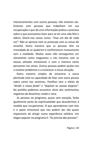 Página | 20
relacionamentos com outras pessoas; não estamos sós.
Estamos com pessoas que trabalham em sua
recuperação e que dá uma informação prática e preciosa
sobre o que precisamos fazer para se ter uma vida feliz e
sóbria. Dizem-nos coisas como: “Viva um dia de cada
vez”. Não se apresse nem se preocupe com as coisas do
amanhã. Outra maneira que as pessoas têm na
irmandade de se ajudarem é confrontarem mutuamente
com a realidade. Muitas vezes não conseguimos ver
claramente como magoamos a nós mesmos com as
nossas atitudes emocionais e com a maneira como
pensamos nas coisas. Outras pessoas podem ajudar-nos
a resolver problemas e a esclarecer a nossa situação.
Outra maneira simples de encontrar a nossa
plenitude está na capacidade de falar com outra pessoa
sobre como nos sentimos. Partilhar tem o efeito de
“dividir o nosso fardo” e “duplicar as nossas alegrias”.
Na partilha podemos encontrar alivio dos sentimentos
negativos de desanimo, medo e raiva.
As pessoas no programa, quase sem exceção, farão
igualmente parte da espiritualidade que descobrimos à
medida que recuperamos. O que aprendemos com elas
e o apoio emocional que nos podem dar são quase
impossíveis de atingir numa experiência solitária. Um
slogan popular no programa é: “Eu preciso das pessoas”.
 