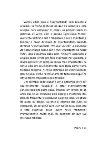 Página | 21
Vamos olhar para a espiritualidade com relação à
religião. Há muita confusão no que diz respeito a essa
relação. Para complicar as coisas, as pessoas usam as
palavras, às vezes, com o mesmo significado. Melhor
que tentar definir o que é religioso o e que é espiritual, é
lembrar a nossa definição de espiritualidade. Quando
dizemos “espiritualidade tem que ver com a qualidade
da nossa relação com o que é mais importante na nossa
vida”, não excluímos nada nem ninguém associado à
religião como sendo um foco espiritual. Por exemplo, é
muito possível ter como as coisas mais importantes na
nossa vida um relacionamento com Deus como numa
tradição religiosa. A nossa definição de espiritualidade
não inclui ou exclui necessariamente tudo aquilo que na
nossa mente esta associada à religião.
Um exemplo pode ajudar a ver a diferença entre ser
aparentemente ”religioso” e estar espiritualmente
concentrado em outra coisa. Imagine um jovem de 15
anos que se vê envolvido pelo desejo e insistência dos
pais, de frequentar a catequese da igreja local. Ele abusa
de álcool ou drogas. Durante o intervalo das aulas da
catequese, sai da igreja para usar. Nesse caso, qual será
o foco espiritual deste jovem neste momento?
Provavelmente muito mais os químicos do que sua
instrução religiosa.
 