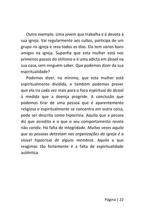 Página | 22
Outro exemplo. Uma jovem que trabalha e é devota à
sua igreja. Vai regularmente aos cultos, participa de um
grupo na igreja e reza todos os dias. Ela tem vários bons
amigos na igreja. Suponha que esta mulher está nos
primeiros passos do etilismo e é uma adicta em álcool na
sua casa, sem ninguém saber. Que podemos dizer da sua
espiritualidade?
Podemos dizer, no mínimo, que esta mulher está
espiritualmente dividida, e também podemos prever
que ela ira cada vez mais para o foco espiritual do álcool
à medida que a doença progride. A conclusão que
podemos tirar de uma pessoa que é aparentemente
religiosa e espiritualmente se concentra em outra coisa,
pode ser descrita como hipocrisia. Aquilo que a pessoa
diz que acredita e o que o seu comportamento revela
não condiz. Há falta de integridade. Muitas vezes aquilo
que as pessoas detestam nas organizações da igreja é a
visível hipocrisia de alguns membros. Aquilo a que
reagimos tão fortemente é a falta de espiritualidade
autêntica.
 