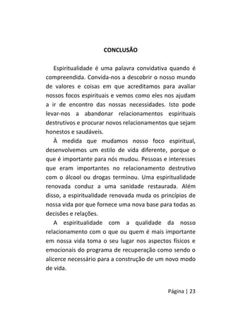 Página | 23
CONCLUSÃO
Espiritualidade é uma palavra convidativa quando é
compreendida. Convida-nos a descobrir o nosso mundo
de valores e coisas em que acreditamos para avaliar
nossos focos espirituais e vemos como eles nos ajudam
a ir de encontro das nossas necessidades. Isto pode
levar-nos a abandonar relacionamentos espirituais
destrutivos e procurar novos relacionamentos que sejam
honestos e saudáveis.
À medida que mudamos nosso foco espiritual,
desenvolvemos um estilo de vida diferente, porque o
que é importante para nós mudou. Pessoas e interesses
que eram importantes no relacionamento destrutivo
com o álcool ou drogas terminou. Uma espiritualidade
renovada conduz a uma sanidade restaurada. Além
disso, a espiritualidade renovada muda os princípios de
nossa vida por que fornece uma nova base para todas as
decisões e relações.
A espiritualidade com a qualidade da nosso
relacionamento com o que ou quem é mais importante
em nossa vida toma o seu lugar nos aspectos físicos e
emocionais do programa de recuperação como sendo o
alicerce necessário para a construção de um novo modo
de vida.
 