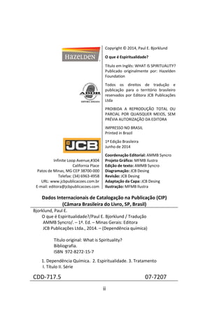 ii
Copyright © 2014, Paul E. Bjorklund
O que é Espiritualidade?
Título em Inglês: WHAT IS SPIRITUALITY?
Publicado originalmente por: Hazelden
Foundation
Todos os direitos de tradução e
publicação para o território brasileiro
reservados por Editora JCB Publicações
Ltda
PROIBIDA A REPRODUÇÃO TOTAL OU
PARCIAL POR QUAISQUER MEIOS, SEM
PRÉVIA AUTORIZAÇÃO DA EDITORA
IMPRESSO NO BRASIL
Printed in Brazil
1ª Edição Brasileira
Junho de 2014
Infinite Loop Avenue,#304
California Place
Patos de Minas, MG CEP 38700-000
Telefax: (34) 6963-4958
URL: www.jcbpublicacoes.com.br
E-mail: editora@jcbpublicacoes.com
Coordenação Editorial: AMMB Syncro
Projeto Gráfico: MFMB Ilustra
Edição de texto: AMMB Syncro
Diagramação: JCB Desing
Revisão: JCB Desing
Adaptação da Capa: JCB Desing
Ilustração: MFMB Ilustra
Dados Internacionais de Catalogação na Publicação (CIP)
(Câmara Brasileira do Livro, SP, Brasil)
Bjorklund, Paul E.
O que é Espiritualidade?/Paul E. Bjorklund / Tradução
AMMB Syncro/. – 1ª. Ed. – Minas Gerais: Editora
JCB Publicações Ltda., 2014. – (Dependência química)
Título original: What is Spirituality?
Bibliografia.
ISBN 972-8272-15-7
1. Dependência Química. 2. Espiritualidade. 3. Tratamento
I. Título II. Série
CDD-717.5 07-7207
 