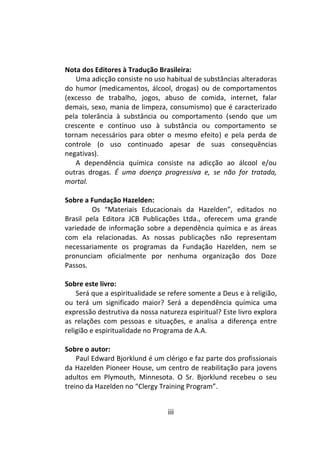 iii
Nota dos Editores à Tradução Brasileira:
Uma adicção consiste no uso habitual de substâncias alteradoras
do humor (medicamentos, álcool, drogas) ou de comportamentos
(excesso de trabalho, jogos, abuso de comida, internet, falar
demais, sexo, mania de limpeza, consumismo) que é caracterizado
pela tolerância à substância ou comportamento (sendo que um
crescente e contínuo uso à substância ou comportamento se
tornam necessários para obter o mesmo efeito) e pela perda de
controle (o uso continuado apesar de suas consequências
negativas).
A dependência química consiste na adicção ao álcool e/ou
outras drogas. É uma doença progressiva e, se não for tratada,
mortal.
Sobre a Fundação Hazelden:
Os “Materiais Educacionais da Hazelden”, editados no
Brasil pela Editora JCB Publicações Ltda., oferecem uma grande
variedade de informação sobre a dependência química e as áreas
com ela relacionadas. As nossas publicações não representam
necessariamente os programas da Fundação Hazelden, nem se
pronunciam oficialmente por nenhuma organização dos Doze
Passos.
Sobre este livro:
Será que a espiritualidade se refere somente a Deus e à religião,
ou terá um significado maior? Será a dependência química uma
expressão destrutiva da nossa natureza espiritual? Este livro explora
as relações com pessoas e situações, e analisa a diferença entre
religião e espiritualidade no Programa de A.A.
Sobre o autor:
Paul Edward Bjorklund é um clérigo e faz parte dos profissionais
da Hazelden Pioneer House, um centro de reabilitação para jovens
adultos em Plymouth, Minnesota. O Sr. Bjorklund recebeu o seu
treino da Hazelden no “Clergy Training Program”.
 