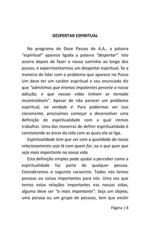 Página | 8
DESPERTAR ESPIRITUAL
No programa de Doze Passos de A.A., a palavra
“espiritual” aparece ligada a palavra “despertar”. Isto
ocorre depois de fazer o nosso caminho ao longo dos
passos, e experimentarmos um despertar espiritual. Se a
maneira de lidar com o problema que aparece no Passo
Um deve ter um caráter espiritual e seu enunciado diz
que “admitimos que éramos impotentes perante a nossa
adicção, e que nossas vidas tinham se tornado
incontroláveis”. Apesar de não parecer um problema
espiritual, na verdade é. Para podermos ver isso
claramente, precisamos começar a desenvolver uma
definição de espiritualidade com a qual iremos
trabalhar. Uma das maneiras de definir espiritualidade é
constatando as áreas da vida com as quais ela se liga.
Espiritualidade tem que ver com a qualidade do nosso
relacionamento seja lá com quem for, ou o que quer que
seja mais importante na nossa vida.
Esta definição simples pode ajudar a perceber como a
espiritualidade faz parte de qualquer pessoa.
Consideramos o seguinte raciocínio. Todos nós temos
pessoas ou coisas importantes para nós. Uma vez que
temos estas relações importantes nas nossas vidas,
alguma deve ser “a mais importante”. Seja um objeto,
uma pessoa ou um grupo de pessoas, tem que existir
 
