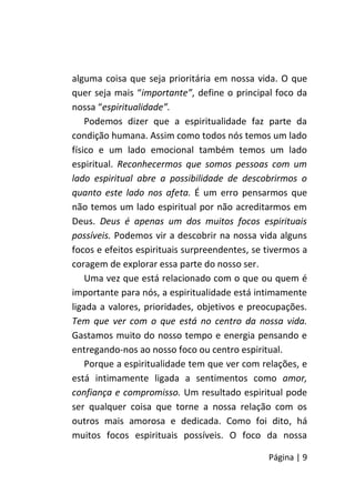 Página | 9
alguma coisa que seja prioritária em nossa vida. O que
quer seja mais “importante”, define o principal foco da
nossa “espiritualidade”.
Podemos dizer que a espiritualidade faz parte da
condição humana. Assim como todos nós temos um lado
físico e um lado emocional também temos um lado
espiritual. Reconhecermos que somos pessoas com um
lado espiritual abre a possibilidade de descobrirmos o
quanto este lado nos afeta. É um erro pensarmos que
não temos um lado espiritual por não acreditarmos em
Deus. Deus é apenas um dos muitos focos espirituais
possíveis. Podemos vir a descobrir na nossa vida alguns
focos e efeitos espirituais surpreendentes, se tivermos a
coragem de explorar essa parte do nosso ser.
Uma vez que está relacionado com o que ou quem é
importante para nós, a espiritualidade está intimamente
ligada a valores, prioridades, objetivos e preocupações.
Tem que ver com o que está no centro da nossa vida.
Gastamos muito do nosso tempo e energia pensando e
entregando-nos ao nosso foco ou centro espiritual.
Porque a espiritualidade tem que ver com relações, e
está intimamente ligada a sentimentos como amor,
confiança e compromisso. Um resultado espiritual pode
ser qualquer coisa que torne a nossa relação com os
outros mais amorosa e dedicada. Como foi dito, há
muitos focos espirituais possíveis. O foco da nossa
 