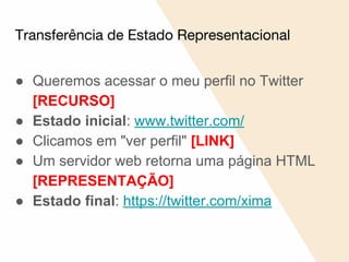 Transferência de Estado Representacional
● Queremos acessar o meu perfil no Twitter
[RECURSO]
● Estado inicial: www.twitter.com/
● Clicamos em "ver perfil" [LINK]
● Um servidor web retorna uma página HTML
[REPRESENTAÇÃO]
● Estado final: https://twitter.com/xima
 