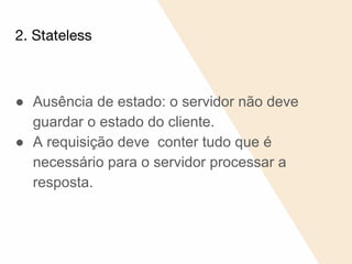 2. Stateless
● Ausência de estado: o servidor não deve
guardar o estado do cliente.
● A requisição deve conter tudo que é
necessário para o servidor processar a
resposta.
 