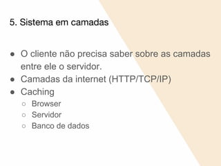 5. Sistema em camadas
● O cliente não precisa saber sobre as camadas
entre ele o servidor.
● Camadas da internet (HTTP/TCP/IP)
● Caching
○ Browser
○ Servidor
○ Banco de dados
 