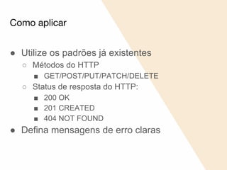 Como aplicar
● Utilize os padrões já existentes
○ Métodos do HTTP
■ GET/POST/PUT/PATCH/DELETE
○ Status de resposta do HTTP:
■ 200 OK
■ 201 CREATED
■ 404 NOT FOUND
● Defina mensagens de erro claras
 