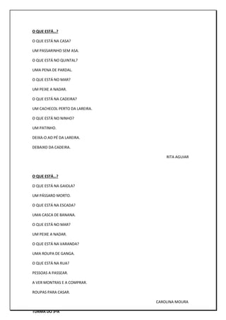 O QUE ESTÁ…?
O QUE ESTÁ NA CASA?
UM PASSARINHO SEM ASA.
O QUE ESTÁ NO QUINTAL?
UMA PENA DE PARDAL.
O QUE ESTÁ NO MAR?
UM PEIXE A NADAR.
O QUE ESTÁ NA CADEIRA?
UM CACHECOL PERTO DA LAREIRA.
O QUE ESTÁ NO NINHO?
UM PATINHO.
DEIXA-O AO PÉ DA LAREIRA.
DEBAIXO DA CADEIRA.
RITA AGUIAR
O QUE ESTÁ…?
O QUE ESTÁ NA GAIOLA?
UM PÁSSARO MORTO.
O QUE ESTÁ NA ESCADA?
UMA CASCA DE BANANA.
O QUE ESTÁ NO MAR?
UM PEIXE A NADAR.
O QUE ESTÁ NA VARANDA?
UMA ROUPA DE GANGA.
O QUE ESTÁ NA RUA?
PESSOAS A PASSEAR.
A VER MONTRAS E A COMPRAR.
ROUPAS PARA CASAR.
CAROLINA MOURA
TURMA DO 3ºA
 