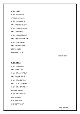 O QUE ESTÁ…?
O QUE ESTÁ NA JANELA?
A VIZINHA MANUELA.
O QUE ESTÁ NA BACIA?
UMA CASCA DE MELANCIA.
O QUE ESTÁ NO CORREIO?
UMA CARTA, CREIO.
O QUE ESTÁ NA TOALHA?
UMA CAMISOLA DE MALHA.
O QUE ESTÁ EM CASA?
UMA LAREIRA EM BRASA.
DEIXA-A ARDER.
PARA ME AQUECER.
LEONOR JESUS
O QUE ESTÁ…?
O QUE ESTÁ NA LUA?
UMA LAGARTA NUA.
O QUE ESTÁ NA MISTELA?
UMA TRAÇA AMARELA.
O QUE ESTÁ NO CAROÇO?
UMA CASCA DE TREMOÇO.
O QUE ESTÁ NO MERCADO?
UM GATO MALHADO.
O QUE ESTÁ NA PRAIA?
UMA MINI-SAIA.
COM UMA CAMISOLA.
FICO TODA “FIXOLA”.
SIMÃO AFONSO
 