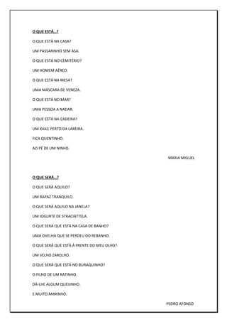 O QUE ESTÁ…?
O QUE ESTÁ NA CASA?
UM PASSARINHO SEM ASA.
O QUE ESTÁ NO CEMITÉRIO?
UM HOMEM AÉREO.
O QUE ESTÁ NA MESA?
UMA MÁSCARA DE VENEZA.
O QUE ESTÁ NO MAR?
UMA PESSOA A NADAR.
O QUE ESTÁ NA CADEIRA?
UM XAILE PERTO DA LAREIRA.
FICA QUENTINHO.
AO PÉ DE UM NINHO.
MARIA MIGUEL
O QUE SERÁ…?
O QUE SERÁ AQUILO?
UM RAPAZ TRANQUILO.
O QUE SERÁ AQUILO NA JANELA?
UM IOGURTE DE STRACIATTELA.
O QUE SERÁ QUE ESTÁ NA CASA DE BANHO?
UMA OVELHA QUE SE PERDEU DO REBANHO.
O QUE SERÁ QUE ESTÁ À FRENTE DO MEU OLHO?
UM VELHO ZAROLHO.
O QUE SERÁ QUE ESTÁ NO BURAQUINHO?
O FILHO DE UM RATINHO.
DÁ-LHE ALGUM QUEIJINHO.
E MUITO MIMINHO.
PEDRO AFONSO
 