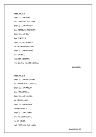O QUE ESTÁ…?
O QUE ESTÁ NA SALA?
UMA CAIXA COM UMA MALA.
O QUE ESTÁ NA ROSEIRA?
UMA BORBOLETA RECADEIRA.
O QUE ESTÁ NA TEIA?
UMA CENTOPEIA.
O QUE ESTÁ NO QUARTO?
UM GALO COM UM GARFO.
O QUE ESTÁ NA COZINHA?
UMA GALINHA.
PARA PÔR NO FORNO.
ESTA GALINHA É MUITO DOCINHA.
SARA ABREU
O QUE ESTÁ…?
O QUE ESTÁ NA PORTAGEM?
UM CARRO E UMA CARRUAGEM.
O QUE ESTÁ NA JANELA?
UMA FITA AMARELA.
O QUE ESTÁ NO TELHADO?
UM CÃO MOLHADO.
O QUE ESTÁ NA CHAMINÉ?
O PAI NATAL DE PÉ.
O QUE ESTÁ NA BALANÇA?
UMA PULGA DE FRANÇA.
ELA VAI COMER.
E VAI FICAR COM UMA PANÇA.
TIAGO FERREIRA
 
