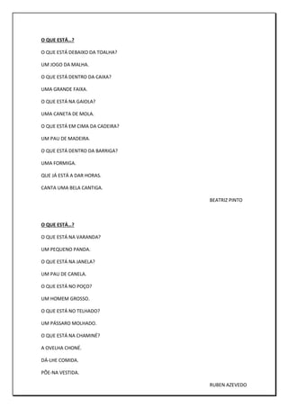 O QUE ESTÁ…?
O QUE ESTÁ DEBAIXO DA TOALHA?
UM JOGO DA MALHA.
O QUE ESTÁ DENTRO DA CAIXA?
UMA GRANDE FAIXA.
O QUE ESTÁ NA GAIOLA?
UMA CANETA DE MOLA.
O QUE ESTÁ EM CIMA DA CADEIRA?
UM PAU DE MADEIRA.
O QUE ESTÁ DENTRO DA BARRIGA?
UMA FORMIGA.
QUE JÁ ESTÁ A DAR HORAS.
CANTA UMA BELA CANTIGA.
BEATRIZ PINTO
O QUE ESTÁ…?
O QUE ESTÁ NA VARANDA?
UM PEQUENO PANDA.
O QUE ESTÁ NA JANELA?
UM PAU DE CANELA.
O QUE ESTÁ NO POÇO?
UM HOMEM GROSSO.
O QUE ESTÁ NO TELHADO?
UM PÁSSARO MOLHADO.
O QUE ESTÁ NA CHAMINÉ?
A OVELHA CHONÉ.
DÁ-LHE COMIDA.
PÕE-NA VESTIDA.
RUBEN AZEVEDO
 