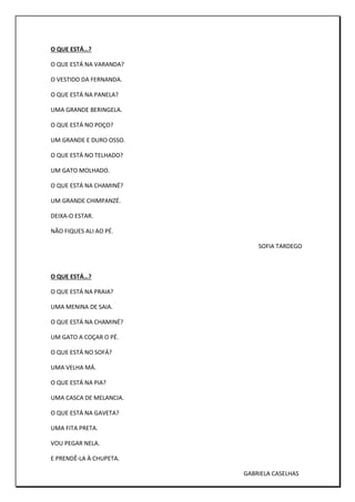 O QUE ESTÁ…?
O QUE ESTÁ NA VARANDA?
O VESTIDO DA FERNANDA.
O QUE ESTÁ NA PANELA?
UMA GRANDE BERINGELA.
O QUE ESTÁ NO POÇO?
UM GRANDE E DURO OSSO.
O QUE ESTÁ NO TELHADO?
UM GATO MOLHADO.
O QUE ESTÁ NA CHAMINÉ?
UM GRANDE CHIMPANZÉ.
DEIXA-O ESTAR.
NÃO FIQUES ALI AO PÉ.
SOFIA TARDEGO
O QUE ESTÁ…?
O QUE ESTÁ NA PRAIA?
UMA MENINA DE SAIA.
O QUE ESTÁ NA CHAMINÉ?
UM GATO A COÇAR O PÉ.
O QUE ESTÁ NO SOFÁ?
UMA VELHA MÁ.
O QUE ESTÁ NA PIA?
UMA CASCA DE MELANCIA.
O QUE ESTÁ NA GAVETA?
UMA FITA PRETA.
VOU PEGAR NELA.
E PRENDÊ-LA À CHUPETA.
GABRIELA CASELHAS
 