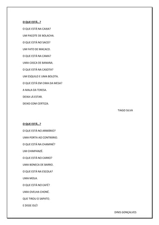 O QUE ESTÁ…?
O QUE ESTÁ NA CAIXA?
UM PACOTE DE BOLACHA.
O QUE ESTÁ NO SACO?
UM FATO DE MACACO.
O QUE ESTÁ NA CAMA?
UMA CASCA DE BANANA.
O QUE ESTÁ NA CASOTA?
UM ESQUILO E UMA BOLOTA.
O QUE ESTÁ EM CIMA DA MESA?
A MALA DA TERESA.
DEIXA LÁ ESTAR.
DEIXO COM CERTEZA.
TIAGO SILVA
O QUE ESTÁ…?
O QUE ESTÁ NO ARMÁRIO?
UMA PORTA AO CONTRÁRIO.
O QUE ESTÁ NA CHAMINÉ?
UM CHIMPANZÉ.
O QUE ESTÁ NO CARRO?
UMA BONECA DE BARRO.
O QUE ESTÁ NA ESCOLA?
UMA MOLA.
O QUE ESTÁ NO CAFÉ?
UMA OVELHA CHONÉ.
QUE TIROU O SAPATO.
E DISSE OLÉ!
DINIS GONÇALVES
 