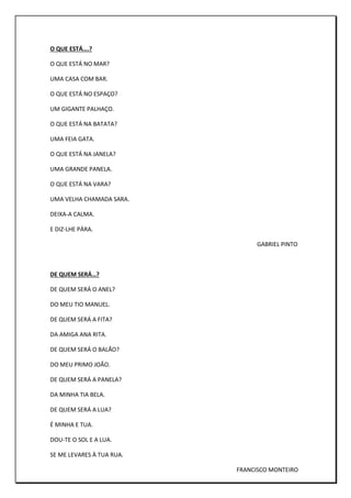 O QUE ESTÁ….?
O QUE ESTÁ NO MAR?
UMA CASA COM BAR.
O QUE ESTÁ NO ESPAÇO?
UM GIGANTE PALHAÇO.
O QUE ESTÁ NA BATATA?
UMA FEIA GATA.
O QUE ESTÁ NA JANELA?
UMA GRANDE PANELA.
O QUE ESTÁ NA VARA?
UMA VELHA CHAMADA SARA.
DEIXA-A CALMA.
E DIZ-LHE PÁRA.
GABRIEL PINTO
DE QUEM SERÁ…?
DE QUEM SERÁ O ANEL?
DO MEU TIO MANUEL.
DE QUEM SERÁ A FITA?
DA AMIGA ANA RITA.
DE QUEM SERÁ O BALÃO?
DO MEU PRIMO JOÃO.
DE QUEM SERÁ A PANELA?
DA MINHA TIA BELA.
DE QUEM SERÁ A LUA?
É MINHA E TUA.
DOU-TE O SOL E A LUA.
SE ME LEVARES À TUA RUA.
FRANCISCO MONTEIRO
 