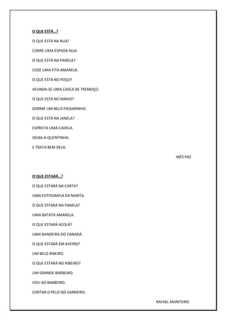 O QUE ESTÁ…?
O QUE ESTÁ NA RUA?
CORRE UMA ESPADA NUA.
O QUE ESTÁ NA PANELA?
COZE UMA FITA AMARELA.
O QUE ESTÁ NO POÇO?
AFUNDA-SE UMA CASCA DE TREMOÇO.
O QUE ESTÁ NO NINHO?
DORME UM BELO PASSARINHO.
O QUE ESTÁ NA JANELA?
ESPREITA UMA CADELA.
DEIXA-A QUENTINHA.
E TRATA BEM DELA.
INÊS PAZ
O QUE ESTARÁ…?
O QUE ESTARÁ NA CARTA?
UMA FOTOGRAFIA DA MARTA.
O QUE ESTARÁ NA PANELA?
UMA BATATA AMARELA.
O QUE ESTARÁ ACOLÁ?
UMA BANDEIRA DO CANADÁ.
O QUE ESTARÁ EM AVEIRO?
UM BELO RIBEIRO.
O QUE ESTARÁ NO RIBEIRO?
UM GRANDE BARBEIRO.
VOU AO BARBEIRO.
CORTAR O PELO DO CARNEIRO.
RAFAEL MONTEIRO
 
