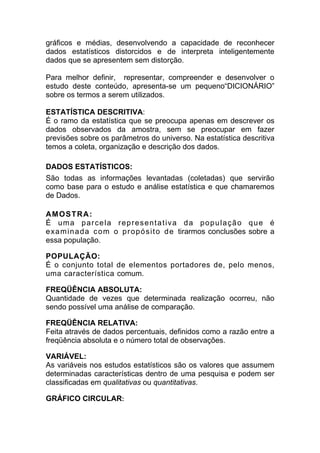 gráficos e médias, desenvolvendo a capacidade de reconhecer
dados estatísticos distorcidos e de interpreta inteligentemente
dados que se apresentem sem distorção.

Para melhor definir, representar, compreender e desenvolver o
estudo deste conteúdo, apresenta-se um pequeno“DICIONÁRIO”
sobre os termos a serem utilizados.

ESTATÍSTICA DESCRITIVA:
É o ramo da estatística que se preocupa apenas em descrever os
dados observados da amostra, sem se preocupar em fazer
previsões sobre os parâmetros do universo. Na estatística descritiva
temos a coleta, organização e descrição dos dados.

DADOS ESTATÍSTICOS:
São todas as informações levantadas (coletadas) que servirão
como base para o estudo e análise estatística e que chamaremos
de Dados.

AM O S T R A :
É uma parcela representativa da população que é
e x a m i n a d a c o m o p r o p ó s i t o d e tirarmos conclusões sobre a
essa população.

POPULAÇÃO:
É o conjunto total de elementos portadores de, pelo menos,
uma característica comum.

FREQÜÊNCIA ABSOLUTA:
Quantidade de vezes que determinada realização ocorreu, não
sendo possível uma análise de comparação.

FREQÜÊNCIA RELATIVA:
Feita através de dados percentuais, definidos como a razão entre a
freqüência absoluta e o número total de observações.

VARIÁVEL:
As variáveis nos estudos estatísticos são os valores que assumem
determinadas características dentro de uma pesquisa e podem ser
classificadas em qualitativas ou quantitativas.

GRÁFICO CIRCULAR:
 