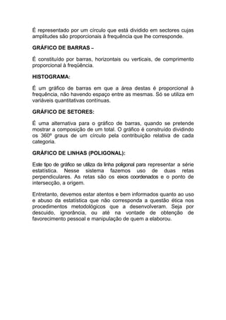 É representado por um círculo que está dividido em sectores cujas
amplitudes são proporcionais à frequência que lhe corresponde.

GRÁFICO DE BARRAS –

É constituído por barras, horizontais ou verticais, de comprimento
proporcional à freqüência.

HISTOGRAMA:

É um gráfico de barras em que a área destas é proporcional à
frequência, não havendo espaço entre as mesmas. Só se utiliza em
variáveis quantitativas contínuas.

GRÁFICO DE SETORES:

É uma alternativa para o gráfico de barras, quando se pretende
mostrar a composição de um total. O gráfico é construído dividindo
os 360º graus de um círculo pela contribuição relativa de cada
categoria.

GRÁFICO DE LINHAS (POLIGONAL):

Este tipo de gráfico se utiliza da linha poligonal para representar a série
estatística. Nesse sistema fazemos uso de duas retas
perpendiculares. As retas são os eixos coordenados e o ponto de
intersecção, a origem.

Entretanto, devemos estar atentos e bem informados quanto ao           uso
e abuso da estatística que não corresponda a questão ética             nos
procedimentos metodológicos que a desenvolveram. Seja                  por
descuido, ignorância, ou até na vontade de obtenção                     de
favorecimento pessoal e manipulação de quem a elaborou.
 
