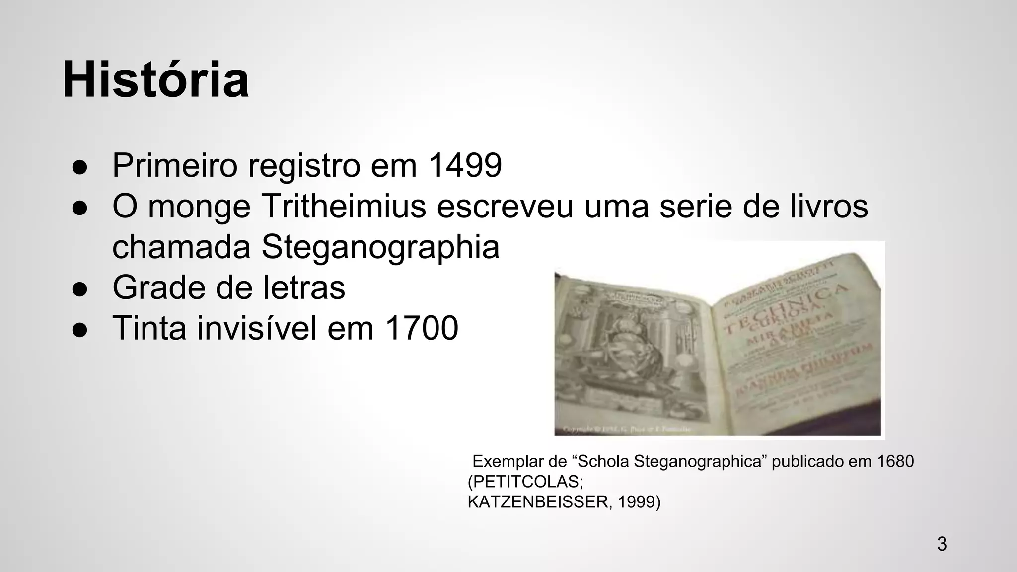 História 
● Primeiro registro em 1499 
● O monge Tritheimius escreveu uma serie de livros 
chamada Steganographia 
● Grade de letras 
● Tinta invisível em 1700 
Exemplar de “Schola Steganographica” publicado em 1680 
(PETITCOLAS; 
KATZENBEISSER, 1999) 
3 
 
