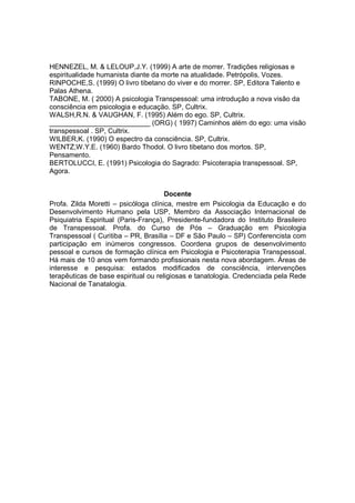 HENNEZEL, M. & LELOUP,J.Y. (1999) A arte de morrer. Tradições religiosas e
espiritualidade humanista diante da morte na atualidade. Petrópolis, Vozes.
RINPOCHE,S. (1999) O livro tibetano do viver e do morrer. SP, Editora Talento e
Palas Athena.
TABONE, M. ( 2000) A psicologia Transpessoal: uma introdução a nova visão da
consciência em psicologia e educação. SP, Cultrix.
WALSH,R.N. & VAUGHAN, F. (1995) Além do ego. SP, Cultrix.
__________________________ (ORG) ( 1997) Caminhos além do ego: uma visão
transpessoal . SP, Cultrix.
WILBER,K. (1990) O espectro da consciência. SP, Cultrix.
WENTZ,W.Y.E. (1960) Bardo Thodol. O livro tibetano dos mortos. SP,
Pensamento.
BERTOLUCCI, E. (1991) Psicologia do Sagrado: Psicoterapia transpessoal. SP,
Agora.


                                      Docente
Profa. Zilda Moretti – psicóloga clínica, mestre em Psicologia da Educação e do
Desenvolvimento Humano pela USP, Membro da Associação Internacional de
Psiquiatria Espiritual (Paris-França), Presidente-fundadora do Instituto Brasileiro
de Transpessoal. Profa. do Curso de Pós – Graduação em Psicologia
Transpessoal ( Curitiba – PR, Brasília – DF e São Paulo – SP) Conferencista com
participação em inúmeros congressos. Coordena grupos de desenvolvimento
pessoal e cursos de formação clínica em Psicologia e Psicoterapia Transpessoal.
Há mais de 10 anos vem formando profissionais nesta nova abordagem. Áreas de
interesse e pesquisa: estados modificados de consciência, intervenções
terapêuticas de base espiritual ou religiosas e tanatologia. Credenciada pela Rede
Nacional de Tanatalogia.
 