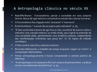 A Antropologia clássica no século XX
   Radcliffe-Brown: Funcionalismo: pensar a sociedade em seus próprios
    termos. Busca de rigor teórico e conceitual no estudo das culturas humanas.
   O funcionalismo faz a ligação entre “processo” e “estrutura”.
   Émile Durkheim: “ o social não se explica pelo individual”. p. 65.
   “É fato social toda maneira de agir fixa ou não, suscetível de exercer sobre o
    indivíduo uma coerção exterior; ou então ainda, que é geral na extensão de
    uma sociedade dada, apresentando uma existência própria, independente
    das manifestações individuais que possa ter”. In: As regras do método
    sociológico.
   O fato social é coercitivo, extenso e externo.
   Bronislaw Malinowski: o trabalho de campo enquanto viagem ao “outro”: a
    comparação relativizadora.
   Pensar antropologicamente é buscar compreender o sentido positivo da
    diferença.
   “A antropologia é uma pequena ilha num oceano de pensamentos e prátcas
    sociais marcadamente etnocêntricas”. p. 92.
                                        atenasregina@yahoo.com.br
 