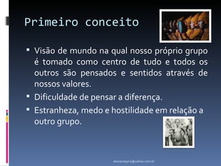 Primeiro conceito

 Visão de mundo na qual nosso próprio grupo
  é tomado como centro de tudo e todos os
  outros são pensados e sentidos através de
  nossos valores.
 Dificuldade de pensar a diferença.
 Estranheza, medo e hostilidade em relação a
  outro grupo.



                     atenasregina@yahoo.com.br
 