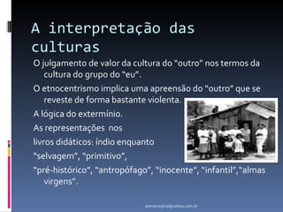 A interpretação das
culturas
O julgamento de valor da cultura do “outro” nos termos da
    cultura do grupo do “eu”.
O etnocentrismo implica uma apreensão do “outro” que se
    reveste de forma bastante violenta.
A lógica do extermínio.
As representações nos
livros didáticos: índio enquanto
“selvagem”, “primitivo”,
“pré-histórico”, “antropófago”, “inocente”, “infantil”,“almas
    virgens”.

                             atenasregina@yahoo.com.br
 