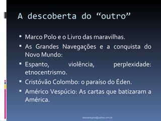 A descoberta do “outro”

 Marco Polo e o Livro das maravilhas.
 As Grandes Navegações e a conquista do
  Novo Mundo:
 Espanto,       violência,      perplexidade:
  etnocentrismo.
 Cristóvão Colombo: o paraíso do Éden.
 Américo Vespúcio: As cartas que batizaram a
  América.

                      atenasregina@yahoo.com.br
 