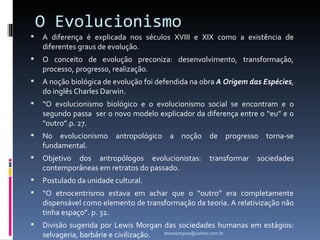 O Evolucionismo
   A diferença é explicada nos séculos XVIII e XIX como a existência de
    diferentes graus de evolução.
   O conceito de evolução preconiza: desenvolvimento, transformação,
    processo, progresso, realização.
   A noção biológica de evolução foi defendida na obra A Origem das Espécies,
    do inglês Charles Darwin.
   “O evolucionismo biológico e o evolucionismo social se encontram e o
    segundo passa ser o novo modelo explicador da diferença entre o “eu” e o
    “outro”.p. 27.
   No evolucionismo antropológico a noção de progresso torna-se
    fundamental.
   Objetivo dos antropólogos evolucionistas:        transformar   sociedades
    contemporâneas em retratos do passado.
   Postulado da unidade cultural.
   “O etnocentrismo estava em achar que o “outro” era completamente
    dispensável como elemento de transformação da teoria. A relativização não
    tinha espaço”. p. 32.
   Divisão sugerida por Lewis Morgan das sociedades humanas em estágios:
    selvageria, barbárie e civilização. atenasregina@yahoo.com.br
 