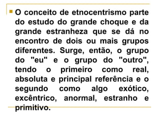  O conceito de etnocentrismo parte
do estudo do grande choque e da
grande estranheza que se dá no
encontro de dois ou mais grupos
diferentes. Surge, então, o grupo
do "eu" e o grupo do "outro",
tendo o primeiro como real,
absoluta e principal referência e o
segundo como algo exótico,
excêntrico, anormal, estranho e
primitivo.
 