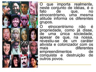  O que importa realmente,
neste conjunto de idéias, é o
fato de que, no
etnocentrismo, uma mesma
atitude informa os diferentes
grupos.
 O etnocentrismo não é
propriedade, como já disse,
de uma única sociedade,
apesar de que, na nossa,
revestiu-se de um caráter
ativista e colonizador com os
mais diferentes
empreendimentos de
conquista e destruição de
outros povos.
 