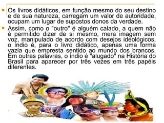  Os livros didáticos, em função mesmo do seu destino
e de sua natureza, carregam um valor de autoridade,
ocupam um lugar de supostos donos da verdade.
 Assim, como o "outro" é alguém calado, a quem não
é permitido dizer de si mesmo, mera imagem sem
voz, manipulado de acordo com desejos ideológicos,
o índio é, para o livro didático, apenas uma forma
vazia que empresta sentido ao mundo dos brancos.
Em outras palavras, o índio é "alugado" na História do
Brasil para aparecer por três vezes em três papéis
diferentes.
 