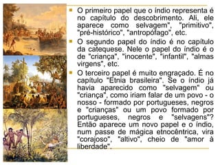 O primeiro papel que o índio representa é
no capítulo do descobrimento. Ali, ele
aparece como selvagem", "primitivo",
"pré-histórico", "antropófago", etc.
 O segundo papel do índio é no capítulo
da catequese. Nele o papel do índio é o
de "criança", "inocente", "infantil", "almas
virgens", etc.
 O terceiro papel é muito engraçado. É no
capítulo "Etnia brasileira". Se o índio já
havia aparecido como "selvagem" ou
"criança", como iriam falar de um povo - o
nosso - formado por portugueses, negros
e "crianças" ou um povo formado por
portugueses, negros e "selvagens"?
Então aparece um novo papel e o índio,
num passe de mágica etnocêntrica, vira
"corajoso", "altivo", cheio de "amor à
liberdade".
 