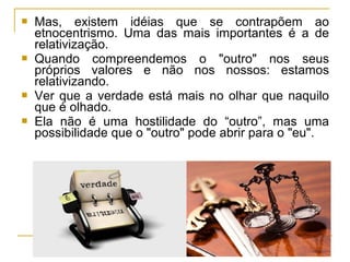  Mas, existem idéias que se contrapõem ao
etnocentrismo. Uma das mais importantes é a de
relativização.
 Quando compreendemos o "outro" nos seus
próprios valores e não nos nossos: estamos
relativizando.
 Ver que a verdade está mais no olhar que naquilo
que é olhado.
 Ela não é uma hostilidade do “outro”, mas uma
possibilidade que o "outro" pode abrir para o "eu".
 