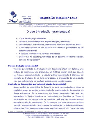 TRADUÇÃO JURAMENTADA
TRADUTOR PÚBLICO E INTERPRETE COMERCIAL - PORTUGUÊS . INGLÊS
F: (31) 3498-6020 - E-mail: juramentado@ljstraducoes.com / ljstrans@gmail.com
o que é tradução juramentada (2).doc – PG 2-6
R. Maria Cândida de Jesus, 485/402 - Belo Horizonte - 31.330-460
E-mail: juramentado@ljstraducoes.com / ljstrans@gmail.com
Tel: +55 (31) 3498-6020 / 9992-8118 – Skype: ljstran
O que é tradução juramentada?
• O que é tradução juramentada?
• Quais são os documentos que exigem tradução juramentada?
• Onde encontrar os tradutores juramentados nos vários Estados do Brasil?
• O que fazer quando em um Estado não há tradutor juramentado de um
determinado idioma?
• A tradução juramentada é válida no Brasil todo?
• Quando não há tradutor juramentado de um determinado idioma no Brasil,
como se deve proceder?
O que é tradução juramentada?
Tradução juramentada é a tradução de um documento oficial (um diploma, uma
certidão de nascimento, uma procuração, um histórico escolar, etc.), que só pode
ser feita por pessoa habilitada - o tradutor público juramentado. É diferente, por
exemplo, da tradução de um livro, uma poesia, a propaganda de um produto,
etc., que pode ser feita por qualquer pessoa que se considere capaz.
Quais são os documentos que exigem tradução juramentada?
Alguns órgãos ou repartições do Governo ou empresas particulares, como os
estabelecimentos de ensino, exigem tradução juramentada de documentos em
língua estrangeira. Se o documento em língua estrangeira tiver que ser
apresentado à Justiça brasileira ou protocolado em Cartórios de Títulos e
Documentos ou em outros tipos de cartórios, terá que ter obrigatoriamente
anexada a tradução juramentada. Os documentos que mais comumente exigem
tradução juramentada são: atas, carteira de habilitação, certidão de nascimento,
casamento e óbito, documentos escolares (certificados de 1º e 2º Graus, diplomas
 