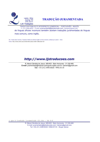 TRADUÇÃO JURAMENTADA
TRADUTOR PÚBLICO E INTERPRETE COMERCIAL - PORTUGUÊS . INGLÊS
F: (31) 3498-6020 - E-mail: juramentado@ljstraducoes.com / ljstrans@gmail.com
o que é tradução juramentada (2).doc – PG 4-6
R. Maria Cândida de Jesus, 485/402 - Belo Horizonte - 31.330-460
E-mail: juramentado@ljstraducoes.com / ljstrans@gmail.com
Tel: +55 (31) 3498-6020 / 9992-8118 – Skype: ljstran
de línguas oficiais incomuns também aceitam traduções juramentadas de línguas
mais comuns, como inglês.
Por: Teresa Dias Carneiro, Tradutora Pública do Idioma Inglês no Rio de Janeiro, editado por Laerte J . Silva
Fonte: http://www.sintra.org.br/site/index.php?p=c&id=35&codcat=20
http://www.ljstraducoes.com
R. Maria Cândida de Jesus, 485/402 - Belo Horizonte - 31.330-460
E-mail: juramentado@tradutor-portugues-ingles.com.br / ljstrans@gmail.com
Tel: +55 (31) 3498-6020 / 9992-8118
 