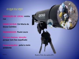 O QUE EU VEJO
DESCRIÇÃO DE LOCAL: minha
rua
NOME DA RUA: Eni Maria de
Sousa Coimbra
PROXIMIDADE: Paulo Lauro
Por que chamou atenção:
porque tem lixo espalhado
O que prejudica : polui o meio
ambiente
Beatriz Felix dos santos 8°bEdição 3
 