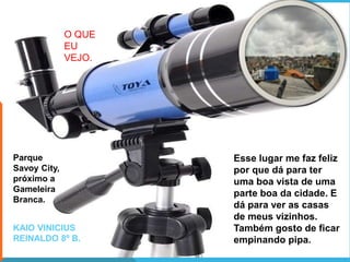 Esse lugar me faz feliz
por que dá para ter
uma boa vista de uma
parte boa da cidade. E
dá para ver as casas
de meus vizinhos.
Também gosto de ficar
empinando pipa.
KAIO VINICIUS
REINALDO 8º B.
O QUE
EU
VEJO.
Parque
Savoy City,
próximo a
Gameleira
Branca.
 