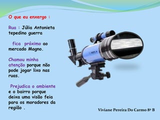 O que eu enxergo :
Rua : Júlia Antonieta
tepedino guerra
fica próximo ao
mercado Magno.
Chamou minha
atenção porque não
pode jogar lixo nas
ruas.
Prejudica o ambiente
e o bairro porque
deixa uma visão feia
para os moradores da
região . Viviane Pereira Do Carmo 8º B
 