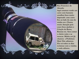 Rua Francisco de
Almada:
Aqui estamos vendo um
carro com bastante
entulhos lixos muito
depenado .esse carro
fica ao lado da casa da
minha avo .Chama
muito Atenção pois
esses lixos ajudam a
Criação de Ratos,
Baratas etc. Sem contar
o cheiro ruim e as
moscas. Minha avó Já
chamou a Prefeitura
Mais Não adiantou.
Ela vai todos os dias
reclamar com a vizinha
e nada adianta.
 